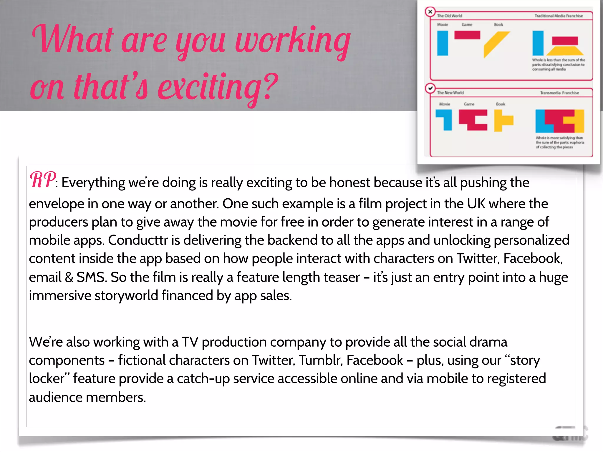 RP: Everything we’re doing is really exciting to be honest because it’s all pushing the
envelope in one way or another. One such example is a film project in the UK where the
producers plan to give away the movie for free in order to generate interest in a range of
mobile apps. Conducttr is delivering the backend to all the apps and unlocking personalized
content inside the app based on how people interact with characters on Twitter, Facebook,
email & SMS. So the film is really a feature length teaser – it’s just an entry point into a huge
immersive storyworld financed by app sales.
We’re also working with a TV production company to provide all the social drama
components – fictional characters on Twitter, Tumblr, Facebook – plus, using our “story
locker” feature provide a catch-up service accessible online and via mobile to registered
audience members.
What are you working
on that’s exciting?
 