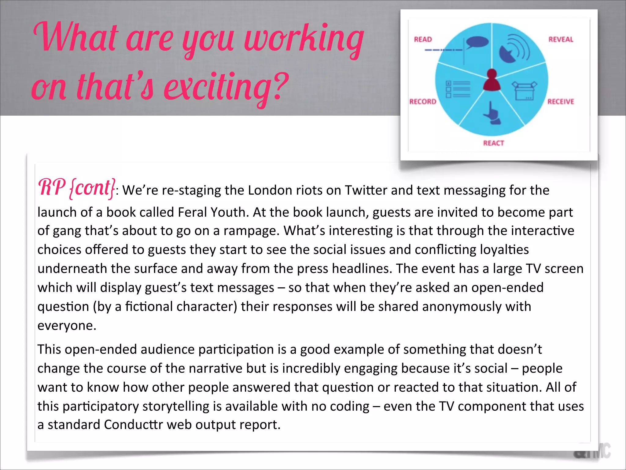 RP {cont}: We’re  re-­‐staging  the  London  riots  on  Twi3er  and  text  messaging  for  the  
launch  of  a  book  called  Feral  Youth.  At  the  book  launch,  guests  are  invited  to  become  part  
of  gang  that’s  about  to  go  on  a  rampage.  What’s  interesCng  is  that  through  the  interacCve  
choices  oﬀered  to  guests  they  start  to  see  the  social  issues  and  conﬂicCng  loyalCes  
underneath  the  surface  and  away  from  the  press  headlines.  The  event  has  a  large  TV  screen  
which  will  display  guest’s  text  messages  –  so  that  when  they’re  asked  an  open-­‐ended  
quesCon  (by  a  ﬁcConal  character)  their  responses  will  be  shared  anonymously  with  
everyone.  
This  open-­‐ended  audience  parCcipaCon  is  a  good  example  of  something  that  doesn’t  
change  the  course  of  the  narraCve  but  is  incredibly  engaging  because  it’s  social  –  people  
want  to  know  how  other  people  answered  that  quesCon  or  reacted  to  that  situaCon.  All  of  
this  parCcipatory  storytelling  is  available  with  no  coding  –  even  the  TV  component  that  uses  
a  standard  Conduc3r  web  output  report.
What are you working
on that’s exciting?
 