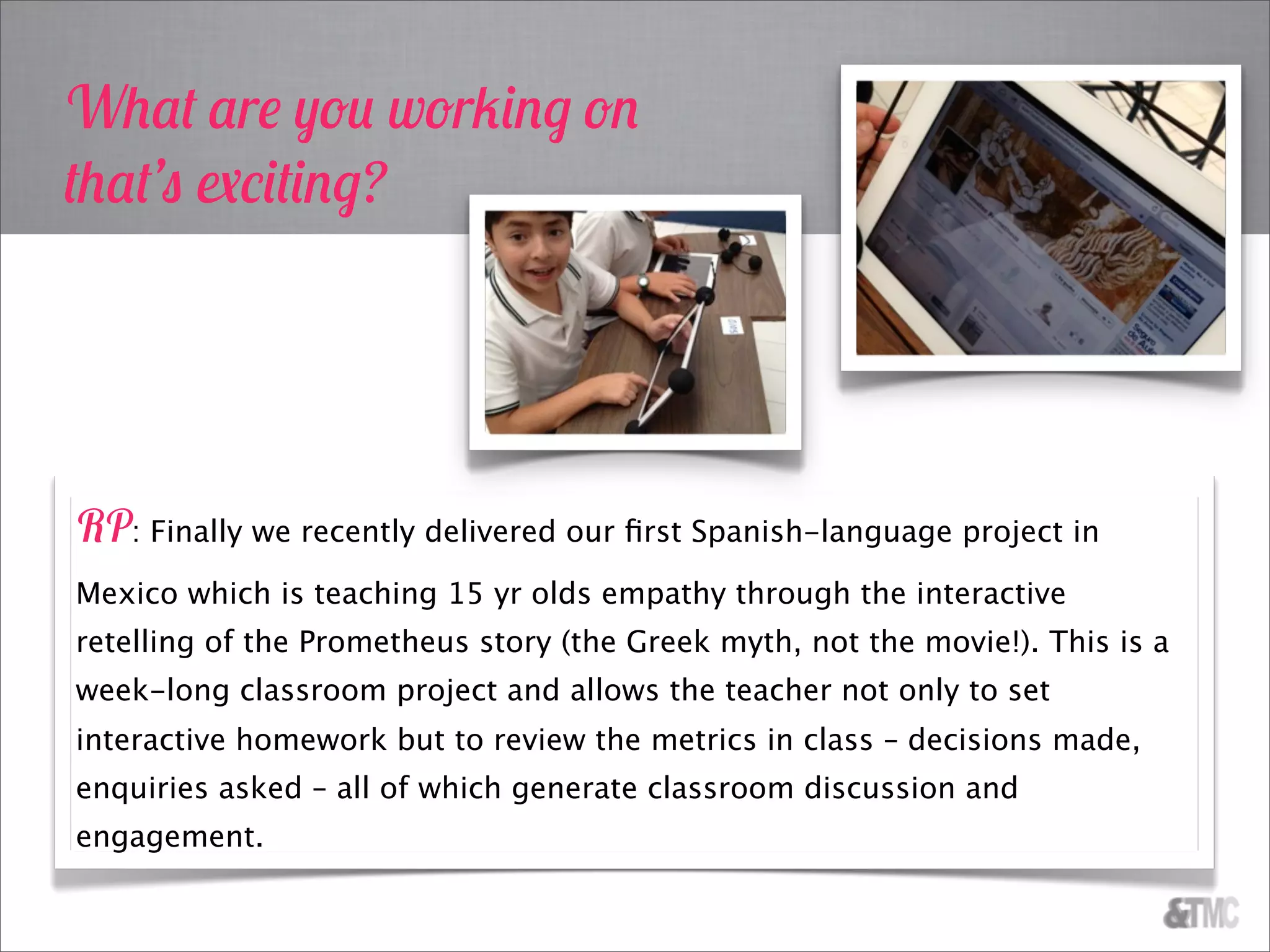 What are you working on
that’s exciting?
RP: Finally we recently delivered our ﬁrst Spanish-language project in
Mexico which is teaching 15 yr olds empathy through the interactive
retelling of the Prometheus story (the Greek myth, not the movie!). This is a
week-long classroom project and allows the teacher not only to set
interactive homework but to review the metrics in class – decisions made,
enquiries asked – all of which generate classroom discussion and
engagement.
 