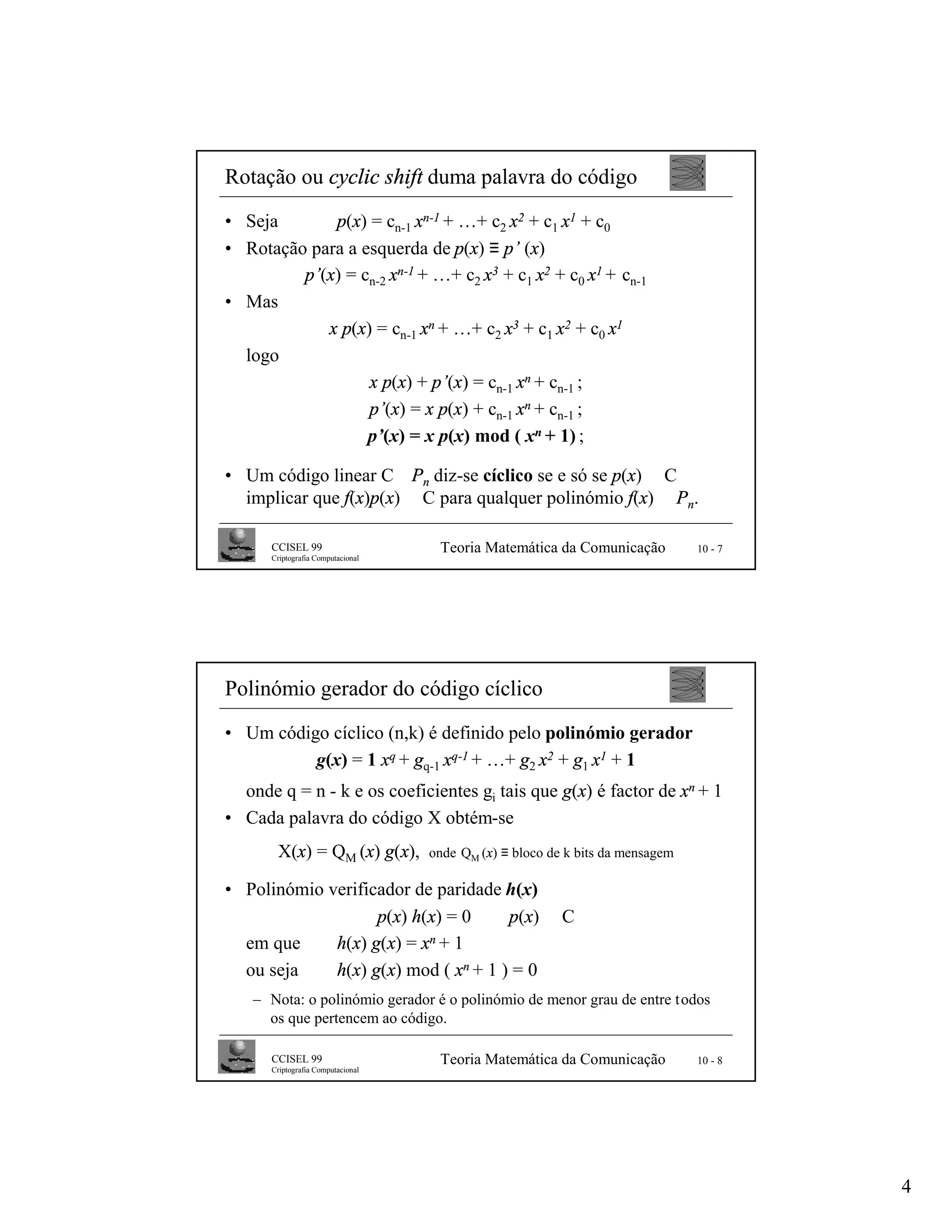 Rotação ou cyclic shift duma palavra do código
• Seja       p(x) = cn-1 xn-1 + …+ c2 x2 + c1 x1 + c0
• Rotação para a esquerda de p(x) ≡ p’ (x)
         p’(x) = cn-2 xn-1 + …+ c2 x3 + c1 x2 + c0 x1 + cn-1
• Mas
            x p(x) = cn-1 xn + …+ c2 x3 + c1 x2 + c0 x1
  logo
                  x p(x) + p’(x) = cn-1 xn + cn-1 ;
                  p’(x) = x p(x) + cn-1 xn + cn-1 ;
                  p’(x) = x p(x) mod ( xn + 1) ;

• Um código linear C ⊆Pn diz-se cíclico se e só se p(x) ∈ C
  implicar que f(x)p(x) ∈ C para qualquer polinómio f(x) ∈ Pn.

      CCISEL 99                     Teoria Matemática da Comunicação           10 - 7
      Criptografia Computacional




Polinómio gerador do código cíclico
• Um código cíclico (n,k) é definido pelo polinómio gerador
          g(x) = 1 xq + gq-1 xq-1 + …+ g2 x2 + g1 x1 + 1
  onde q = n - k e os coeficientes gi tais que g(x) é factor de xn + 1
• Cada palavra do código X obtém-se
       X(x) = QM (x) g(x),         onde QM (x) ≡ bloco de k bits da mensagem

• Polinómio verificador de paridade h(x)
                   p(x) h(x) = 0 ⇔ p(x) ∈ C
  em que     h(x) g(x) = xn + 1
  ou seja    h(x) g(x) mod ( xn + 1 ) = 0
   – Nota: o polinómio gerador é o polinómio de menor grau de entre todos
     os que pertencem ao código.

      CCISEL 99                     Teoria Matemática da Comunicação           10 - 8
      Criptografia Computacional




                                                                                        4
 