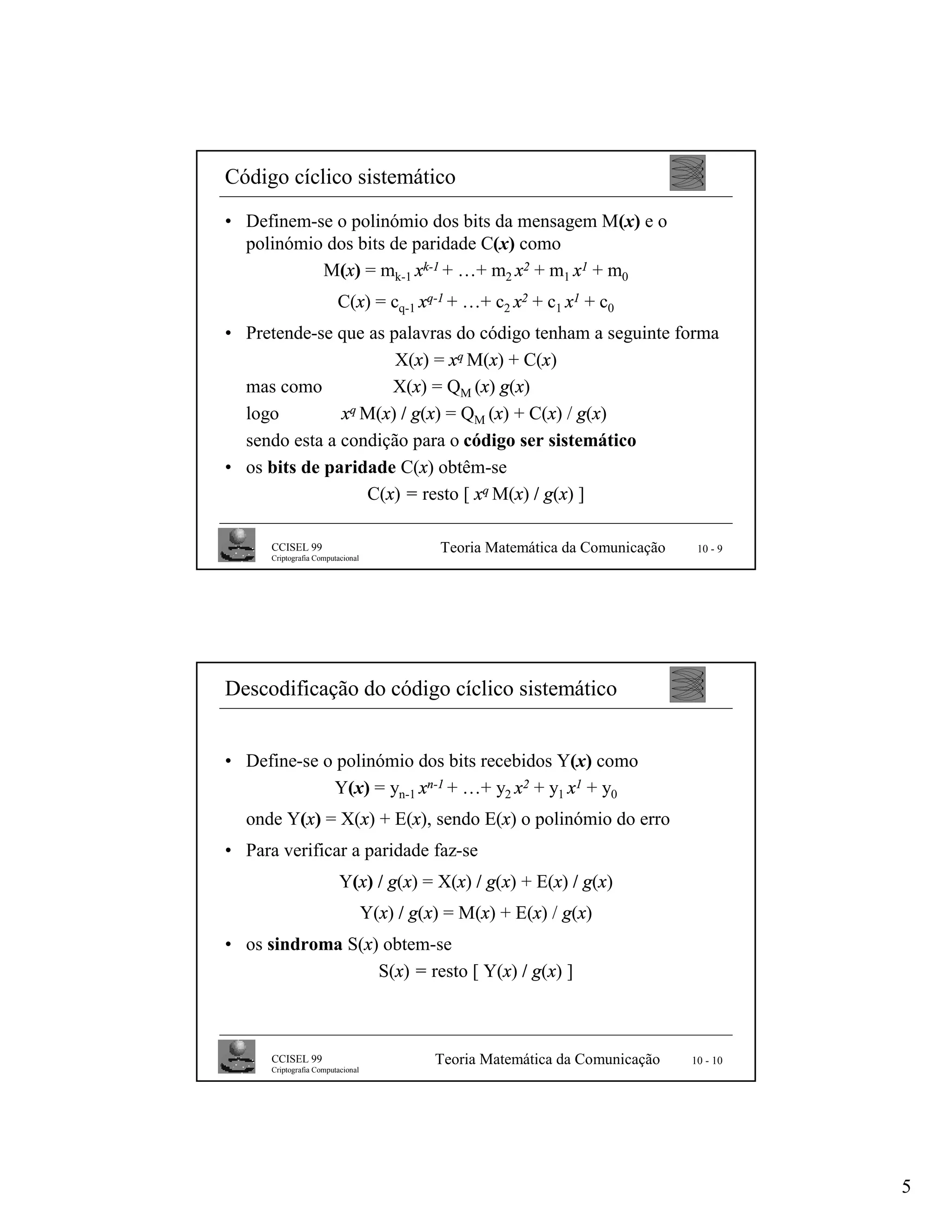 Código cíclico sistemático
• Definem-se o polinómio dos bits da mensagem M(x) e o
  polinómio dos bits de paridade C(x) como
           M(x) = mk-1 xk-1 + …+ m2 x2 + m1 x1 + m0
                         C(x) = cq-1 xq-1 + …+ c2 x2 + c1 x1 + c0
• Pretende-se que as palavras do código tenham a seguinte forma
                      X(x) = xq M(x) + C(x)
  mas como           X(x) = QM (x) g(x)
  logo         xq M(x) / g(x) = Q (x) + C(x) / g(x)
                                 M
  sendo esta a condição para o código ser sistemático
• os bits de paridade C(x) obtêm-se
                  C(x) = resto [ xq M(x) / g(x) ]

      CCISEL 99                               Teoria Matemática da Comunicação    10 - 9
      Criptografia Computacional




Descodificação do código cíclico sistemático


• Define-se o polinómio dos bits recebidos Y(x) como
             Y(x) = yn-1 xn-1 + …+ y2 x2 + y1 x1 + y0
  onde Y(x) = X(x) + E(x), sendo E(x) o polinómio do erro
• Para verificar a paridade faz-se
                          Y(x) / g(x) = X(x) / g(x) + E(x) / g(x)
                                   Y(x) / g(x) = M(x) + E(x) / g(x)
• os sindroma S(x) obtem-se
                  S(x) = resto [ Y(x) / g(x) ]



      CCISEL 99                              Teoria Matemática da Comunicação    10 - 10
      Criptografia Computacional




                                                                                           5
 