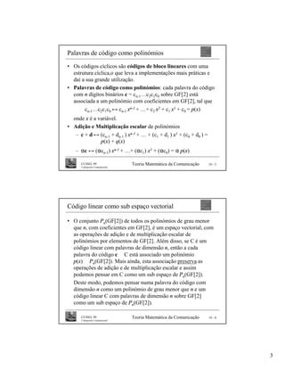 Palavras de código como polinómios
• Os códigos cíclicos são códigos de bloco lineares com uma
  estrutura cíclica,o que leva a implementações mais práticas e
  daí a sua grande utilização.
• Palavras de código como polinómios: cada palavra do código
  com n dígitos binários c = cn-1…c2c1c0 sobre GF[2] está
  associada a um polinómio com coeficientes em GF[2], tal que
       cn-1…c2c1c0 ↔ cn-1 xn-1 + …+ c2 x2 + c1 x1 + c0 = p(x)
  onde x é a variável.
• Adição e Multiplicação escalar de polinómios
   – c + d ↔ (cn-1 + dn-1 ) xn-1 + … + (c1 + d1 ) x1 + (c0 + d0 ) =
              p(x) + q(x)
   – αc ↔ (αcn-1) xn-1 + …+ (αc1) x1 + (αc0) = α p(x)

      CCISEL 99                    Teoria Matemática da Comunicação   10 - 5
      Criptografia Computacional




Código linear como sub espaço vectorial

• O conjunto Pn(GF[2]) de todos os polinómios de grau menor
  que n, com coeficientes em GF[2], é um espaço vectorial, com
  as operações de adição e de multiplicação escalar de
  polinómios por elementos de GF[2]. Além disso, se C é um
  código linear com palavras de dimensão n, então a cada
  palavra do código c ∈ C está associado um polinómio
  p(x) ∈ Pn(GF[2]). Mais ainda, esta associação preserva as
  operações de adição e de multiplicação escalar e assim
  podemos pensar em C como um sub espaço de Pn(GF[2]).
  Deste modo, podemos pensar numa palavra do código com
  dimensão n como um polinómio de grau menor que n e um
  código linear C com palavras de dimensão n sobre GF[2]
  como um sub espaço de Pn(GF[2]).

      CCISEL 99                    Teoria Matemática da Comunicação   10 - 6
      Criptografia Computacional




                                                                               3
 