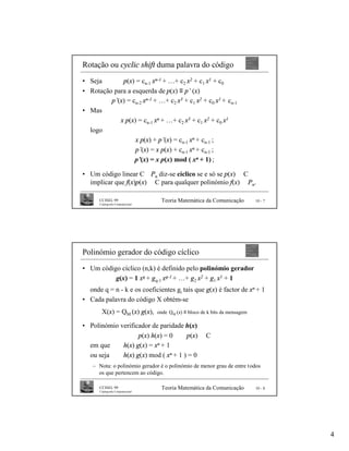 Rotação ou cyclic shift duma palavra do código
• Seja       p(x) = cn-1 xn-1 + …+ c2 x2 + c1 x1 + c0
• Rotação para a esquerda de p(x) ≡ p’ (x)
         p’(x) = cn-2 xn-1 + …+ c2 x3 + c1 x2 + c0 x1 + cn-1
• Mas
            x p(x) = cn-1 xn + …+ c2 x3 + c1 x2 + c0 x1
  logo
                  x p(x) + p’(x) = cn-1 xn + cn-1 ;
                  p’(x) = x p(x) + cn-1 xn + cn-1 ;
                  p’(x) = x p(x) mod ( xn + 1) ;

• Um código linear C ⊆Pn diz-se cíclico se e só se p(x) ∈ C
  implicar que f(x)p(x) ∈ C para qualquer polinómio f(x) ∈ Pn.

      CCISEL 99                     Teoria Matemática da Comunicação           10 - 7
      Criptografia Computacional




Polinómio gerador do código cíclico
• Um código cíclico (n,k) é definido pelo polinómio gerador
          g(x) = 1 xq + gq-1 xq-1 + …+ g2 x2 + g1 x1 + 1
  onde q = n - k e os coeficientes gi tais que g(x) é factor de xn + 1
• Cada palavra do código X obtém-se
       X(x) = QM (x) g(x),         onde QM (x) ≡ bloco de k bits da mensagem

• Polinómio verificador de paridade h(x)
                   p(x) h(x) = 0 ⇔ p(x) ∈ C
  em que     h(x) g(x) = xn + 1
  ou seja    h(x) g(x) mod ( xn + 1 ) = 0
   – Nota: o polinómio gerador é o polinómio de menor grau de entre todos
     os que pertencem ao código.

      CCISEL 99                     Teoria Matemática da Comunicação           10 - 8
      Criptografia Computacional




                                                                                        4
 