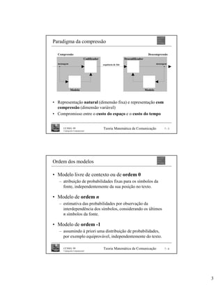 Paradigma da compressão

  Compressão                                                                        Descompressão
                               Codificador                       Descodificador
  mensagem                                   sequência de bits                             mensagem




              Modelo                                                              Modelo



• Representação natural (dimensão fixa) e representação com
  compressão (dimensão variável)
• Compromisso entre o custo do espaço e o custo do tempo


      CCISEL 99                              Teoria Matemática da Comunicação                    7-5
      Criptografia Computacional




Ordem dos modelos

• Modelo livre de contexto ou de ordem 0
   – atribuição de probabilidades fixas para os símbolos da
     fonte, independentemente da sua posição no texto.

• Modelo de ordem n
   – estimativa das probabilidades por observação da
     interdependência dos símbolos, considerando os últimos
     n símbolos da fonte.

• Modelo de ordem -1
   – assumindo à priori uma distribuição de probabilidades,
     por exemplo equiprovável, independentemente do texto.

      CCISEL 99                              Teoria Matemática da Comunicação                    7-6
      Criptografia Computacional




                                                                                                       3
 