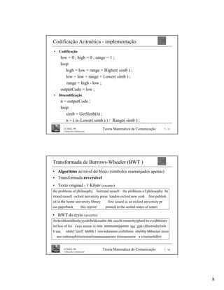 Codificação Aritmética - implementação
•   Codificação
     low = 0 ; high = 0 ; range = 1 ;
     loop
        high = low + range × Higher( simb ) ;
        low = low + range × Lower( simb ) ;
        range = high - low ;
     outputCode = low ;
•   Descodificação
     n = outputCode ;
     loop
        simb = GetSimb(n) ;
        n = ( n- Lower( simb ) ) / Range( simb ) ;
       CCISEL 99                    Teoria Matemática da Comunicação           7 - 15
       Criptografia Computacional




Transformada de Burrows-Wheeler (BWT )
• Algoritmo ao nível do bloco (símbolos rearranjados apenas)
• Transformada reversível
• Texto original - 1 Kbyte (excerto)
the problems of philosophy bertrand russell the problems of philosophy be
rtrand russell oxford university press london oxford new york first publish
ed in the home university library     first issued as an oxford university pr
ess paperback      this reprint      printed in the united states of ameri

• BWT do texto (excerto)
rbvhrvhhmrhlhmhcyyrdrfbrldcnuthtt rbh ssecllt rmmrrhytphmf hvvvvdbbiiitrr
lnt hoo of foi xxxe annnn iii tttnt ttttttttstttttpptttttt tgg gpp clllnrtrndrrrtwh
h aaa    rdshrr tsteff hhhhh l rnwwdsssnnn crsllillmm obebbp bbbeeian iieoo
   aoo eattooeebiiiioiioioaiiioaauaaaaaeuoo iiiieoauuuuw a eiiueiuettdlrrr


       CCISEL 99                    Teoria Matemática da Comunicação           7 - 16
       Criptografia Computacional




                                                                                        8
 