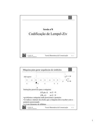 Sessão nº8

                 Codificação de Lempel-Ziv




              CCISEL 99                                         Teoria Matemática da Comunicação           8-1
              Criptografia Computacional




Máquina para gerar sequências de símbolos


shift register                                                                                      L<>0
                                                                                                    "c"
     x   -n
                       ...          x   -p
                                                         ...    x   -k
                                                                         ...   x
                                                                               -2      x   -1

                                                                                                y    L=0
     sn                                          s   p          s   n          s   2   s
                                                                                       1




                                             p
Instruções possíveis para a máquina:
                      ( L, p, c ) se L > 0
                       (0,c)      se L = 0
• p informa a máquina onde posicionar o ponteiro
• L indica o número de clocks que a máquina deve receber com o
ponteiro posicionado
• c é um elemento do alfabeto
              CCISEL 99                                         Teoria Matemática da Comunicação           8-2
              Criptografia Computacional




                                                                                                                 1
 