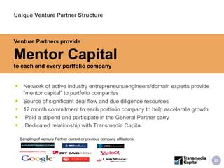 Network of active industry entrepreneurs/engineers/domain experts provide “mentor capital” to portfolio companies Source of significant deal flow and due diligence resources 12 month commitment to each portfolio company to help accelerate growth Paid a stipend and participate in the General Partner carry Dedicated relationship with Transmedia Capital Unique Venture Partner Structure Sampling of Venture Partner current or previous company affiliations: Venture Partners provide Mentor Capital   to each and every portfolio company 