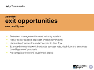 Seasoned management team of industry insiders Highly sector-specific approach (media/advertising) Unparalleled “under-the-radar” access to deal flow Extended mentor network increases success rate, deal-flow and enhances due-diligence of prospects No comparable existing investment group Why Transmedia Abundant  exit opportunities   over next 5 years 