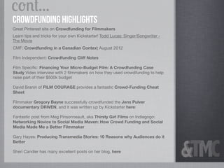 cont...
crowdfunding Highlights
Great Pinterest site on Crowdfunding for Filmmakers
Learn tips and tricks for your own Kickstarter! Todd Lucas: Singer/Songwriter -
The Movie
CMF: Crowdfunding in a Canadian Context August 2012

Film Independent: Crowdfunding Cliff Notes

Film Speciﬁc: Financing Your Micro-Budget Film: A Crowdfunding Case
Study Video interview with 2 ﬁlmmakers on how they used crowdfunding to help
raise part of their $500k budget

David Branin of FILM COURAGE provides a fantastic Crowd-Funding Cheat
Sheet

Filmmaker Gregory Bayne successfully crowdfunded the Jens Pulver
documentary DRIVEN, and it was written up by Kickstarter here:

Fantastic post from Meg Pinsonneault, aka Thirsty Girl Films on Indiegogo:
Networking Novice to Social Media Maven: How Crowd Funding and Social
Media Made Me a Better Filmmaker

Gary Hayes: Producing Transmedia Stories: 10 Reasons why Audiences do it
Better

Sheri Candler has many excellent posts on her blog, here
 