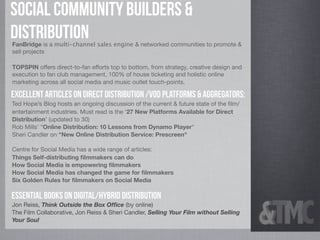Social Community builders &
distribution
FanBridge is a multi-channel sales engine & networked communities to promote &
sell projects

TOPSPIN offers direct-to-fan efforts top to bottom, from strategy, creative design and
execution to fan club management, 100% of house ticketing and holistic online
marketing across all social media and music outlet touch-points.

Excellent Articles on Direct Distribution /VOD Platforms & Aggregators:
Ted Hope’s Blog hosts an ongoing discussion of the current & future state of the ﬁlm/
entertainment industries. Must read is the ‘27 New Platforms Available for Direct
Distribution’ (updated to 30)
Rob Mills’ "Online Distribution: 10 Lessons from Dynamo Player"
Sheri Candler on "New Online Distribution Service: Prescreen"

Centre for Social Media has a wide range of articles:
Things Self-distributing ﬁlmmakers can do
How Social Media is empowering ﬁlmmakers
How Social Media has changed the game for ﬁlmmakers
Six Golden Rules for ﬁlmmakers on Social Media

Essential Books on Digital/Hybrid Distribution
Jon Reiss, Think Outside the Box Ofﬁce (by online)
The Film Collaborative, Jon Reiss & Sheri Candler, Selling Your Film without Selling
Your Soul
 