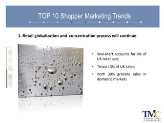 TOP 10 Shopper Marketing Trends
•  Wal-­‐Mart	
  accounts	
  for	
  8%	
  of	
  
US	
  retail	
  sale	
  
•  Tesco	
  13%	
  of	
  UK	
  sales.	
  	
  
•  Both	
   30%	
   grocery	
   sales	
   in	
  
domesAc	
  markets	
  
1.	
  Retail	
  globaliza.on	
  and	
  	
  concentra.on	
  process	
  will	
  con.nue	
  
 