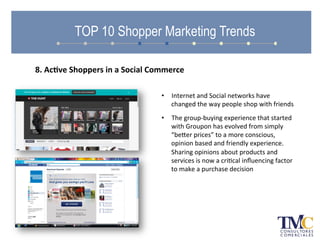•  Internet	
  and	
  Social	
  networks	
  have	
  
changed	
  the	
  way	
  people	
  shop	
  with	
  friends	
  
•  The	
  group-­‐buying	
  experience	
  that	
  started	
  
with	
  Groupon	
  has	
  evolved	
  from	
  simply	
  
“beher	
  prices”	
  to	
  a	
  more	
  conscious,	
  
opinion	
  based	
  and	
  friendly	
  experience.	
  
Sharing	
  opinions	
  about	
  products	
  and	
  
services	
  is	
  now	
  a	
  criAcal	
  inﬂuencing	
  factor	
  
to	
  make	
  a	
  purchase	
  decision	
  
TOP 10 Shopper Marketing Trends
8.	
  Ac.ve	
  Shoppers	
  in	
  a	
  Social	
  Commerce	
  
 