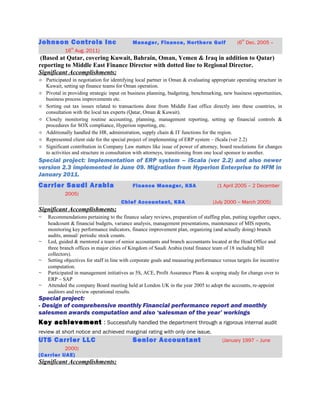 Johnson Controls Inc Manager, Finance, Northern Gulf (6
th
Dec. 2005 –
16
th
Aug. 2011)
(Based at Qatar, covering Kuwait, Bahrain, Oman, Yemen & Iraq in addition to Qatar)
reporting to Middle East Finance Director with dotted line to Regional Director.
Significant Accomplishments;
 Participated in negotiation for identifying local partner in Oman & evaluating appropriate operating structure in
Kuwait, setting up finance teams for Oman operation.
 Pivotal in providing strategic input on business planning, budgeting, benchmarking, new business opportunities,
business process improvements etc.
 Sorting out tax issues related to transactions done from Middle East office directly into these countries, in
consultation with the local tax experts (Qatar, Oman & Kuwait).
 Closely monitoring routine accounting, planning, management reporting, setting up financial controls &
procedures for SOX compliance, Hyperion reporting, etc.
 Additionally handled the HR, administration, supply chain & IT functions for the region.
 Represented client side for the special project of implementing of ERP system – iScala (ver 2.2)
 Significant contribution in Company Law matters like issue of power of attorney, board resolutions for changes
to activities and structure in consultation with attorneys, transitioning from one local sponsor to another.
Special project: Implementation of ERP system – iScala (ver 2.2) and also newer
version 2.3 implemented in June 09. Migration from Hyperion Enterprise to HFM in
January 2011.
Carrier Saudi Arabia Finance Manager, KSA (1 April 2005 – 2 December
2005)
Chief Accountant, KSA (July 2000 – March 2005)
Significant Accomplishments;
~ Recommendations pertaining to the finance salary reviews, preparation of staffing plan, putting together capex,
headcount & financial budgets, variance analysis, management presentations, maintenance of MIS reports,
monitoring key performance indicators, finance improvement plan, organizing (and actually doing) branch
audits, annual/ periodic stock counts.
~ Led, guided & mentored a team of senior accountants and branch accountants located at the Head Office and
three branch offices in major cities of Kingdom of Saudi Arabia (total finance team of 18 including bill
collectors).
~ Setting objectives for staff in line with corporate goals and measuring performance versus targets for incentive
computation.
~ Participated in management initiatives as 5S, ACE, Profit Assurance Plans & scoping study for change over to
ERP – SAP
~ Attended the company Board meeting held at London UK in the year 2005 to adopt the accounts, re-appoint
auditors and review operational results.
Special project:
- Design of comprehensive monthly Financial performance report and monthly
salesmen awards computation and also ‘salesman of the year’ workings
Key achievement : Successfully handled the department through a rigorous internal audit
review at short notice and achieved marginal rating with only one issue.
UTS Carrier LLC Senior Accountant (January 1997 – June
2000)
(Carrier UAE)
Significant Accomplishments;
 