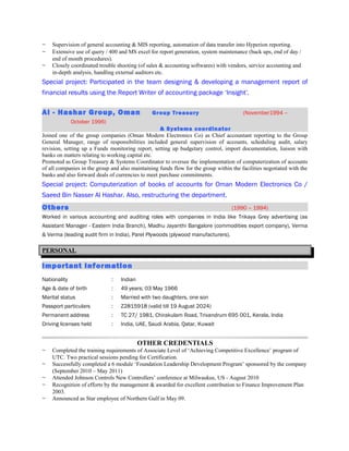 ~ Supervision of general accounting & MIS reporting, automation of data transfer into Hyperion reporting.
~ Extensive use of query / 400 and MS excel for report generation, system maintenance (back ups, end of day /
end of month procedures).
~ Closely coordinated trouble shooting (of sales & accounting softwares) with vendors, service accounting and
in-depth analysis, handling external auditors etc.
Special project: Participated in the team designing & developing a management report of
financial results using the Report Writer of accounting package ‘Insight’.
Al - Hashar Group, Oman Group Treasury (November1994 –
October 1996)
& Systems coordinator
Joined one of the group companies (Oman Modern Electronics Co) as Chief accountant reporting to the Group
General Manager, range of responsibilities included general supervision of accounts, scheduling audit, salary
revision, setting up a Funds monitoring report, setting up budgetary control, import documentation, liaison with
banks on matters relating to working capital etc.
Promoted as Group Treasury & Systems Coordinator to oversee the implementation of computerization of accounts
of all companies in the group and also maintaining funds flow for the group within the facilities negotiated with the
banks and also forward deals of currencies to meet purchase commitments.
Special project: Computerization of books of accounts for Oman Modern Electronics Co /
Saeed Bin Nasser Al Hashar. Also, restructuring the department.
Others (1990 – 1994)
Worked in various accounting and auditing roles with companies in India like Trikaya Grey advertising (as
Assistant Manager - Eastern India Branch), Madhu Jayanthi Bangalore (commodities export company), Verma
& Verma (leading audit firm in India), Parel Plywoods (plywood manufacturers).
PERSONAL
Important Information
Nationality : Indian
Age & date of birth : 49 years; 03 May 1966
Marital status : Married with two daughters, one son
Passport particulars : Z2815918 (valid till 19 August 2024)
Permanent address : TC 27/ 1981, Chirakulam Road, Trivandrum 695 001, Kerala, India
Driving licenses held : India, UAE, Saudi Arabia, Qatar, Kuwait
OTHER CREDENTIALS
~ Completed the training requirements of Associate Level of ‘Achieving Competitive Excellence’ program of
UTC. Two practical sessions pending for Certification.
~ Successfully completed a 6 module ‘Foundation Leadership Development Program’ sponsored by the company
(September 2010 – May 2011)
~ Attended Johnson Controls New Controllers’ conference at Milwaukee, US - August 2010
~ Recognition of efforts by the management & awarded for excellent contribution to Finance Improvement Plan
2003.
~ Announced as Star employee of Northern Gulf in May 09.
 