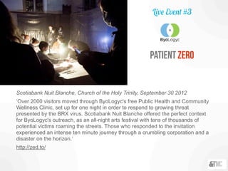 Scotiabank Nuit Blanche, Church of the Holy Trinity, September 30 2012
‘Over 2000 visitors moved through ByoLogyc's free Public Health and Community
Wellness Clinic, set up for one night in order to respond to growing threat
presented by the BRX virus. Scotiabank Nuit Blanche offered the perfect context
for ByoLogyc's outreach, as an all-night arts festival with tens of thousands of
potential victims roaming the streets. Those who responded to the invitation
experienced an intense ten minute journey through a crumbling corporation and a
disaster on the horizon.’
http://zed.to/
patient Zero
Live Event #3
 