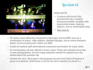 • All visitors were efficiently introduced to ByoLogyc and the BRX virus by a
combination of actors, video stations, detailed signage, and an online dissident
faction communicating with visitors via SMS.
• A team of medical staff administered a personal examination for every visitor.
• An immunization pill was offered to every visitor. Those who elected not to take
it were photographed, and the image projected outside for passers-by to be
alerted about the possible risk.
• Outside the clinic, ByoLogyc's riot-equipped security force faced off against a
group of protestors, while those in line for the clinic watched (or joined in.)
Live Event #3
HIGHLIGHTS
• A century-old church fully
transformed into a medical
processing facility, complete with
quarantined areas, cleaning
stations, and an examination area.
• http://zed.to/
 
