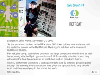 Evergreen Brick Works, November 2-3 2012
‘As the world succumbed to the BRX virus, 500 ticket holders over 4 shows paid
top dollar for access to the ByoRetreat, ByoLogyc's solution to the imminent
collapse of society.
Part refugee camp, part deluxe getaway, this large compound would serve as their
home, along with the ByoLogyc senior staff. Unfortunately, over two hours, they
witnessed the final breakdown of an institution built on greed and hubris.
With 50 performers facilitating 9 participant tracks and 63 different possible paths
through the evening, every participant was given the opportunity to truly decide
what part they would play in the end of the world.
http://zed.to/
Live Event #4
Retreat
 