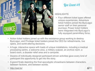 Live Event #4
• Action ticket holders joined up with the resistance group working to destroy
ByoLogyc; and Privilege ticket holders joined the CEO for refreshments, live
opera, and world-altering decisions.
• A huge, interactive space with loads of unique installations, including a medical
processing centre, a welcome area, a military outpost, an archive room, a
board room, a disaster relief area and a campsite.
• Dozens of individually designed participant-driven activities gave every kind of
participant the opportunity to get into the story.
• A grand finale depicting the final apocalyptic showdowns between characters,
between factions, and between worlds.
• http://zed.to/
HIGHLIGHTS
• Four different ticket types offered
unique experiences. Adventure
ticket holders joined the ByoLogyc
senior staff on their personal
journeys; Power ticket holders
were integrated into ByoLogyc's
fully equipped paramilitary force;
 
