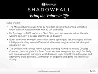 Bring the Future to Life
http://byologyc.com/shadowfall/
HIGHLIGHTS
• The Mission Business was hired by Autodesk to kick off an annual-workshop
event at NASA Research Park with 30 VIP attendees
• It’s ByoLogyc in 2021 - what are Chet, Olive, and four new department heads
working on nearly a decade after the BRX disaster?
• Event attendees were split across four teams sprinting to defuse a rogue artificial
intelligence hurtling towards Earth orbit with a seemingly extraterrestrial organic
signature in tow.
• The event invited science fiction authors including Ramez Naam and Douglas
Coupland, technologists like Brian David Johnson, designers like Hugh Dubberly
and even astronauts to imagine what decisions might result from a disruptive and
alternative future scenario... all through an engaging and game-like immersive
activity.
 