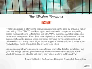 The Mission Business
INSIGHT
‘There’s an adage in storytelling that you can always up the ante by showing, rather
than telling. With ZED.TO and ByoLogyc, we have tried to shape our storytelling
across media platforms to feel more like SHOWING audiences what is happening,
rather than telling them. Even if we have to produce a recap before one of our live
events, it should be present within the larger narrative we’re constructing, and
delivered in such a way that it aligns with or supports the behavior of our characters
(individuals or mega-characters, like ByoLogyc or EXE).
As much as what we’re designing is an elegant and richly detailed simulation, our
goal has always been to give audiences the impression that our story is ALIVE…
which I think puts us at odds with many storytellers working in film and TV.’
Trevor Haldenby, Co-Founder, Designer, Evangelist, Foresighter
 
