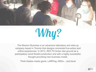 Why?
The Mission Business is an adventure laboratory and start-up
company based in Toronto that designs connected live-action and
online experiences. In 2013, ZED.TO broke new ground as a
participatory serial theatre production and with a highly successful,
thought provoking new business model.
Think theatre meets game, LARPing, ARGs... next level
 