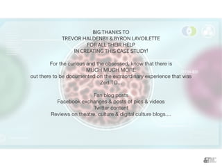 BIG THANKS TO
TREVOR HALDENBY & BYRON LAVOILETTE
FOR ALL THEIR HELP
IN CREATING THIS CASE STUDY!
For the curious and the obsessed, know that there is
MUCH MUCH MORE
out there to be documented on the extraordinary experience that was
Zed.TO...
Fan blog posts
Facebook exchanges & posts of pics & videos
Twitter content
Reviews on theatre, culture & digital culture blogs....
 