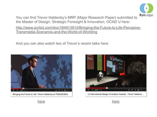 You can find Trevor Haldenby’s MRP (Major Research Paper) submitted to
the Master of Design, Strategic Foresight & Innovation, OCAD U here:
http://www.scribd.com/doc/164913914/Bringing-the-Future-to-Life-Pervasive-
Transmedia-Scenarios-and-the-World-of-Worlding
And you can also watch two of Trevor’s recent talks here:
here here
 
