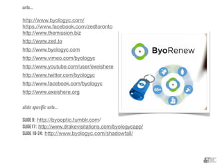 urls...
http://www.byologyc.com/
https://www.facebook.com/zedtoronto
http://www.themission.biz
http://www.zed.to
http://www.byologyc.com
http://www.vimeo.com/byologyc
http://www.youtube.com/user/exeishere
http://www.twitter.com/byologyc
http://www.facebook.com/byologyc
http://www.exeishere.org
slide speciﬁc urls...
Slide 9: http://byooptic.tumblr.com/
Slide17: http://www.drakevisitations.com/byologycapp/
Slide 18-24: http://www.byologyc.com/shadowfall/
 