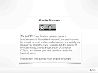 The Zed.TO Case Study is released under a
NonCommercial ShareAlike Creative Commons license to
be shared, remixed and expanded non-­‐commercially, as
long as you credit the TMC Resource Kit, the creator of
the Case Study, Anthea Foyer and/or Dr. Siobhan
O’Flynn, and license your new creations under the
identical terms.
Images from third parties retain original copyright.
 