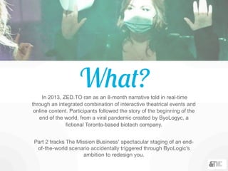 What?In 2013, ZED.TO ran as an 8-month narrative told in real-time
through an integrated combination of interactive theatrical events and
online content. Participants followed the story of the beginning of the
end of the world, from a viral pandemic created by ByoLogyc, a
fictional Toronto-based biotech company.
Part 2 tracks The Mission Business’ spectacular staging of an end-
of-the-world scenario accidentally triggered through ByoLogic’s
ambition to redesign you.
 