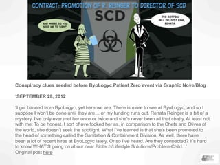 Conspiracy clues seeded before ByoLogyc Patient Zero event via Graphic Nove/Blog
‘SEPTEMBER 28, 2012
‘I got banned from ByoLogyc, yet here we are. There is more to see at ByoLogyc, and so I
suppose I won’t be done until they are… or my funding runs out. Renata Reinger is a bit of a
mystery. I’ve only ever met her once or twice and she’s never been all that chatty. At least not
with me. To be honest, I sort of overlooked her as, in comparison to the Chets and Olives of
the world, she doesn’t seek the spotlight. What I’ve learned is that she’s been promoted to
the head of something called the Sanitation & Containment Division. As well, there have
been a lot of recent hires at ByoLogyc lately. Or so I’ve heard. Are they connected? It’s hard
to know WHAT’S going on at our dear Biotech/Lifestyle Solutions/Problem-Child...’
Original post here
 