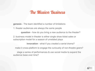 The Mission Business
genesis - The team identified a number of limitations
1. theater audiences are always the same people
question - how do you bring a new audience to the theater?
2. business model in theater is either single show ticket sales or
subscription model for a season of unrelated plays
innovation - what if you created a serial drama?
make it cross-platform to engage the curiousity of non-theatre goers?
stage a series of performances & use social media to expand the
audience base over time?
 