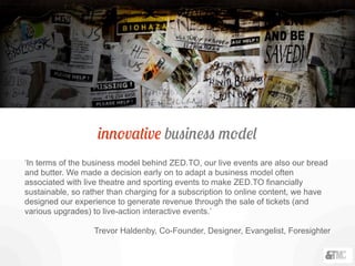 innovative business model
‘In terms of the business model behind ZED.TO, our live events are also our bread
and butter. We made a decision early on to adapt a business model often
associated with live theatre and sporting events to make ZED.TO financially
sustainable, so rather than charging for a subscription to online content, we have
designed our experience to generate revenue through the sale of tickets (and
various upgrades) to live-action interactive events.’
Trevor Haldenby, Co-Founder, Designer, Evangelist, Foresighter
 