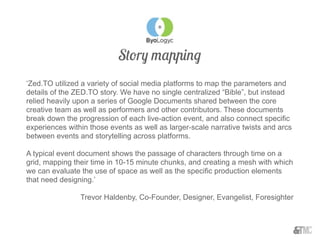 Story mapping
‘Zed.TO utilized a variety of social media platforms to map the parameters and
details of the ZED.TO story. We have no single centralized “Bible”, but instead
relied heavily upon a series of Google Documents shared between the core
creative team as well as performers and other contributors. These documents
break down the progression of each live-action event, and also connect specific
experiences within those events as well as larger-scale narrative twists and arcs
between events and storytelling across platforms.
A typical event document shows the passage of characters through time on a
grid, mapping their time in 10-15 minute chunks, and creating a mesh with which
we can evaluate the use of space as well as the specific production elements
that need designing.’
Trevor Haldenby, Co-Founder, Designer, Evangelist, Foresighter
 