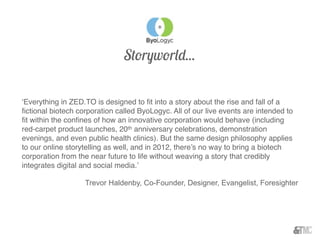‘Everything in ZED.TO is designed to ﬁt into a story about the rise and fall of a
ﬁctional biotech corporation called ByoLogyc. All of our live events are intended to
ﬁt within the conﬁnes of how an innovative corporation would behave (including
red-carpet product launches, 20th anniversary celebrations, demonstration
evenings, and even public health clinics). But the same design philosophy applies
to our online storytelling as well, and in 2012, there’s no way to bring a biotech
corporation from the near future to life without weaving a story that credibly
integrates digital and social media.’
Trevor Haldenby, Co-Founder, Designer, Evangelist, Foresighter
Storyworld...
 