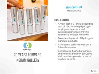 20 years forward
ingram gallery
HIGHLIGHTS
• A main cast of 3, and a supporting
cast of 10+, including ByoLogyc
employees, reporters, and
suspicious bartenders moving
seamlessly through the crowd.
• Free sampling of all of ByoLogyc's
signature products.
• A live opera performance from a
fictional character.
• Secret notes, hushed arguments,
and incidents between ByoLogyc
staff members provided a hint of
conflicts to come.
Live Event #1
March 20 2012
 