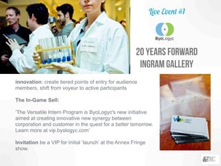 20 years forward
ingram gallery
innovation: create tiered points of entry for audience
members, shift from voyeur to active participants
The In-Game Sell:
‘The Versatile Intern Program is ByoLogyc's new initiative
aimed at creating innovative new synergy between
corporation and customer in the quest for a better tomorrow.
Learn more at vip.byologyc.com’
Invitation be a VIP for initial ‘launch’ at the Annex Fringe
show.
Live Event #1
 