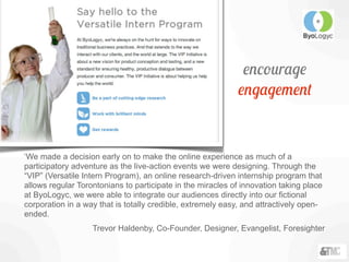 encourage
engagement
‘We made a decision early on to make the online experience as much of a
participatory adventure as the live-action events we were designing. Through the
“VIP” (Versatile Intern Program), an online research-driven internship program that
allows regular Torontonians to participate in the miracles of innovation taking place
at ByoLogyc, we were able to integrate our audiences directly into our fictional
corporation in a way that is totally credible, extremely easy, and attractively open-
ended.
Trevor Haldenby, Co-Founder, Designer, Evangelist, Foresighter
 
