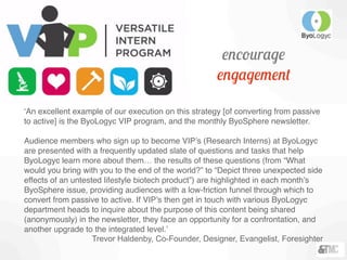 ‘An excellent example of our execution on this strategy [of converting from passive
to active] is the ByoLogyc VIP program, and the monthly ByoSphere newsletter.
Audience members who sign up to become VIP’s (Research Interns) at ByoLogyc
are presented with a frequently updated slate of questions and tasks that help
ByoLogyc learn more about them… the results of these questions (from “What
would you bring with you to the end of the world?” to “Depict three unexpected side
effects of an untested lifestyle biotech product”) are highlighted in each month’s
ByoSphere issue, providing audiences with a low-friction funnel through which to
convert from passive to active. If VIP’s then get in touch with various ByoLogyc
department heads to inquire about the purpose of this content being shared
(anonymously) in the newsletter, they face an opportunity for a confrontation, and
another upgrade to the integrated level.’
Trevor Haldenby, Co-Founder, Designer, Evangelist, Foresighter
encourage
engagement
 