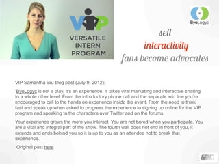 sell
interactivity
fans become advocates
VIP Samantha Wu blog post (July 9, 2012):
‘ByoLogyc is not a play, it’s an experience. It takes viral marketing and interactive sharing
to a whole other level. From the introductory phone call and the separate info line you’re
encouraged to call to the hands on experience inside the event. From the need to think
fast and speak up when asked to progress the experience to signing up online for the VIP
program and speaking to the characters over Twitter and on the forums.
Your experience grows the more you interact. You are not bored when you participate. You
are a vital and integral part of the show. The fourth wall does not end in front of you, it
extends and ends behind you so it is up to you as an attendee not to break that
experience.’
Original post here
 