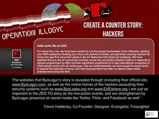 ByoLogyc
Story?
‘Everything in ZED.TO is designed to ﬁt into a story about the rise and fall of a
ﬁctional biotech corporation called ByoLogyc. All of our live events are intended to
ﬁt within the conﬁnes of how an innovative corporation would behave (including
red-carpet product launches, 20th anniversary celebrations, demonstration
evenings, and even public health clinics). But the same design philosophy applies
to our online storytelling as well, and in 2012, there’s no way to bring a biotech
corporation from the near future to life without weaving a story that credibly
integrates digital and social media.
The websites that ByoLogyc’s story is revealed through (including their ofﬁcial site,
www.ByoLogyc.com, as well as the online homes of the hackers assaulting their
security systems such as www.ByoLeaks.org and www.EXEishere.org ) are just as
important to the ZED.TO story as the live-action events, and are strengthened by
ByoLogyc presence on social media like Twitter, Flickr, and Facebook as well.’
Trevor Haldenby, Co-Founder, Designer, Evangelist, Foresighter
Create a counter story:
hackers
 