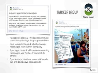 • Facebook page & Tweets disseminate
conspiracy findings to group members
• post leaked videos & whistle-blower
messages from within company
• ByoLogyc fans & VIPs receive warning
messages via Twitter, Facebook &
emails
• ByoLeaks protests at events & hands
out anti-ByoLogyc propaganda
hacker group
 