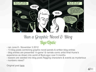Run a Graphic Novel & Blog
ByoOptic
- ran June 8 - November 3 2012
- 13 blog posts combining graphic novel panels & written blog entries
- blog entries are presented ‘in-game’ & narrate comic artist Ariel Hume’s
experience as drawn into world of ByoLogyc over 5 months
- teasers are seeded into blog posts flagging characters & events as mysterious
- numbers views?
Original post here
 