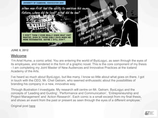 JUNE 8, 2012
Welcome
‘I’m Ariel Hume, a comic artist. You are entering the world of ByoLogyc, as seen through the eyes of
its employees, and rendered in the form of a graphic novel. This is the core component of my thesis
- I am completing my Joint Master of New Audiences and Innovative Practices at the Iceland
Academy of the Arts.
I’ve heard so much about ByoLogyc, but like many, I know so little about what goes on there. I got
in touch with the CEO, Mr. Chet Getram, who seemed enthusiastic about the possibilities of
branding his company in a new, innovative way.
Through illustration I investigate. My research will centre on Mr. Getram, ByoLogyc and the
concepts of ‘Leading and Guiding’, ‘Performance and Communication’, ‘Entrepreneurship and
Project Management’ and ‘Action Research’. Each comic is a small excerpt from my final thesis,
and shows an event from the past or present as seen through the eyes of a different employee.’
Original post here
 