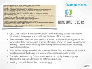 • CEO Chet Getram & Innovation Officer Trevor Haldenby started the session
introducing the company and outlining the goals of the company
• ‘Davian Baxter’ then took over session & invited audience to participate in ‘test’
by tweeting their responses to a series of images shown on stage using #nxnei
hashtag. Tweets would be analyzed tracking emotional responses revealing
psychological states
• With the last image revealed, the projected Twitter feed was flooded with attack
tweets accusing ByoLogyc of a variety of suspect practices to crimes
• The video feed used by Davian was then hacked by ByoLeaks, a group
dedicated to exposing ByoLogyc’s nefarious practices
• fan blog post with Twitter feed captures here
nxne june 15 2012
Create more buzz..
 