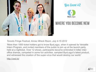 Toronto Fringe Festival, Annex Wreck Room, July 4-15 2012
‘More than 1000 ticket holders got to know ByoLogyc, when it opened its Versatile
Intern Program, and invited members of the public to join up at the launch party,
held at a nightclub. Over 12 shows, participants became embroiled in bitter inter-
office dramas, competed in some fun activities, sampled ByoLogyc's latest product,
and witnessed the creation of the super-virus that would destroy our world.’
http://zed.to/
Live Event #2
where you become new
 
