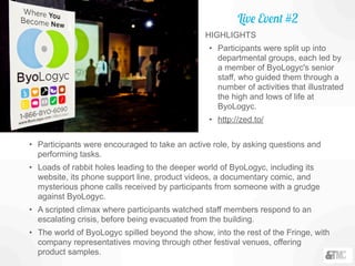 • Participants were encouraged to take an active role, by asking questions and
performing tasks.
• Loads of rabbit holes leading to the deeper world of ByoLogyc, including its
website, its phone support line, product videos, a documentary comic, and
mysterious phone calls received by participants from someone with a grudge
against ByoLogyc.
• A scripted climax where participants watched staff members respond to an
escalating crisis, before being evacuated from the building.
• The world of ByoLogyc spilled beyond the show, into the rest of the Fringe, with
company representatives moving through other festival venues, offering
product samples.
HIGHLIGHTS
• Participants were split up into
departmental groups, each led by
a member of ByoLogyc's senior
staff, who guided them through a
number of activities that illustrated
the high and lows of life at
ByoLogyc.
• http://zed.to/
Live Event #2
 