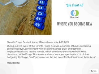where you become new
Toronto Fringe Festival, Annex Wreck Room, July 4-15 2012
During our live event at the Toronto Fringe Festival, a number of boxes containing
conﬁdential ByoLogyc content were scattered across Bloor and Bathurst
neighbourhoods and theatre venues, which could only be unlocked with keys
discovered at the Fringe. Numerous audience members spent quite a bit of time
badgering ByoLogyc “staff” performers at the live event for the locations of these keys!
http://zed.to/
Live Event #2
 