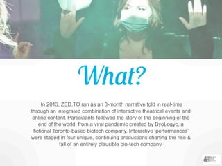 What?
In 2013, ZED.TO ran as an 8-month narrative told in real-time
through an integrated combination of interactive theatrical events and
online content. Participants followed the story of the beginning of the
end of the world, from a viral pandemic created by ByoLogyc, a
fictional Toronto-based biotech company. Interactive ‘performances’
were staged in four unique, continuing productions charting the rise &
fall of an entirely plausible bio-tech company.
 
