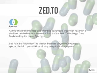 Zed.TO
As this extraordinarily deep and extensive transmedia production has such a
wealth of detailed content, here ends Part 1 of the Zed.TO ByoLogyc Case
Study tracking the rise of ByoLogyc.
See Part 2 to follow how The Mission Business played out ByoLogyc’s
spectacular fall.... plus all kinds of tasty analytics & inforgraphics
 